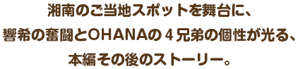 湘南のご当地スポットを舞台に、響希の奮闘とOHANAの４兄弟の個性が光る、本編その後のストーリー。
