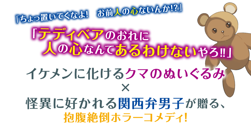 「ちょっ置いてくなよ！　お前人の心ないんか!?」「テディベアのおれに　人の心なんてあるわけないやろ‼」イケメンに化けるクマのぬいぐるみ×怪異に好かれる関西弁男子が贈る、抱腹絶倒ホラーコメディ！